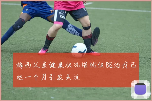 梅西父亲健康状况堪忧住院治疗已达一个月引发关注