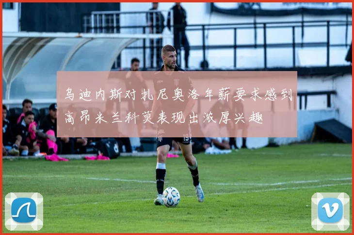 乌迪内斯对扎尼奥洛年薪要求感到高昂米兰科莫表现出浓厚兴趣