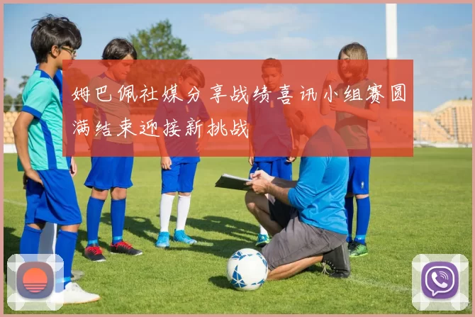姆巴佩社媒分享战绩喜讯小组赛圆满结束迎接新挑战
