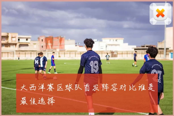 大西洋赛区球队首发阵容对比谁是最佳选择