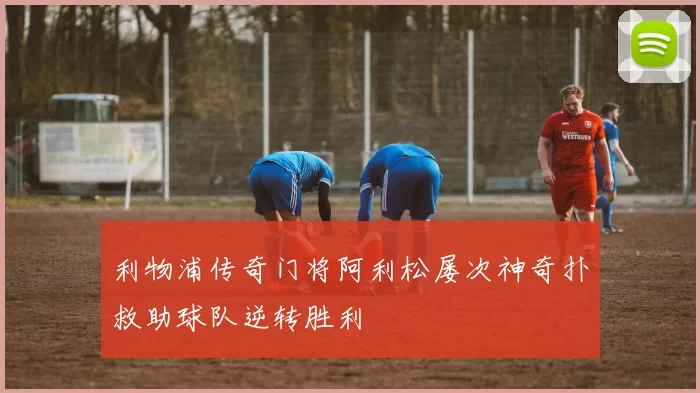 利物浦传奇门将阿利松屡次神奇扑救助球队逆转胜利